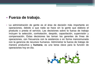 • Fuerza de trabajo. 
• La administración de gente es el área de decisión más importante en 
operaciones, debido a que nada se hace sin la gente que elabora el 
producto o presta el servicio. Las decisiones sobre la fuerza de trabajo 
incluyen la selección, contratación, despido, capacitación, supervisión y 
compensación. Estas decisiones las toman los gerentes de línea de 
operaciones, con frecuencia con la asistencia o en forma mancomunada 
con la gerencia de recursos humanos. Administrar la fuerza de trabajo de 
manera productiva y humana, es una tarea clave para la función de 
operaciones hoy en día. 
 
