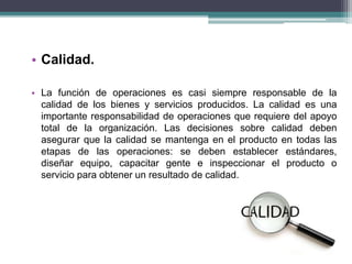• Calidad. 
• La función de operaciones es casi siempre responsable de la 
calidad de los bienes y servicios producidos. La calidad es una 
importante responsabilidad de operaciones que requiere del apoyo 
total de la organización. Las decisiones sobre calidad deben 
asegurar que la calidad se mantenga en el producto en todas las 
etapas de las operaciones: se deben establecer estándares, 
diseñar equipo, capacitar gente e inspeccionar el producto o 
servicio para obtener un resultado de calidad. 
 
