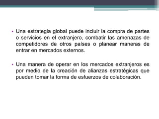 • Una estrategia global puede incluir la compra de partes 
o servicios en el extranjero, combatir las amenazas de 
competidores de otros países o planear maneras de 
entrar en mercados externos. 
• Una manera de operar en los mercados extranjeros es 
por medio de la creación de alianzas estratégicas que 
pueden tomar la forma de esfuerzos de colaboración. 
 