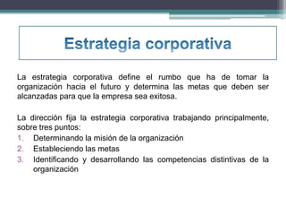 La estrategia corporativa define el rumbo que ha de tomar la 
organización hacia el futuro y determina las metas que deben ser 
alcanzadas para que la empresa sea exitosa. 
La dirección fija la estrategia corporativa trabajando principalmente, 
sobre tres puntos: 
1. Determinando la misión de la organización 
2. Estableciendo las metas 
3. Identificando y desarrollando las competencias distintivas de la 
organización 
 
