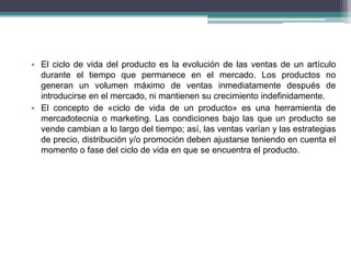 • El ciclo de vida del producto es la evolución de las ventas de un artículo 
durante el tiempo que permanece en el mercado. Los productos no 
generan un volumen máximo de ventas inmediatamente después de 
introducirse en el mercado, ni mantienen su crecimiento indefinidamente. 
• El concepto de «ciclo de vida de un producto» es una herramienta de 
mercadotecnia o marketing. Las condiciones bajo las que un producto se 
vende cambian a lo largo del tiempo; así, las ventas varían y las estrategias 
de precio, distribución y/o promoción deben ajustarse teniendo en cuenta el 
momento o fase del ciclo de vida en que se encuentra el producto. 
 