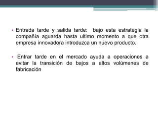 • Entrada tarde y salida tarde: bajo esta estrategia la 
compañía aguarda hasta ultimo momento a que otra 
empresa innovadora introduzca un nuevo producto. 
• Entrar tarde en el mercado ayuda a operaciones a 
evitar la transición de bajos a altos volúmenes de 
fabricación 
 