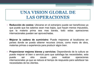 • Reducción de costos: Ubicarse en el extranjero puede ser beneficioso ya 
que puede que los salarios sean mas bajos, que hayan menos impuestos, 
que la materia prima sea mas barata, todo estas operaciones 
internacionales pueden ser aprovechadas. 
• Mejorar la cadena de suministro: Puede mejorarse al localizarse en 
países donde se pueda obtener recursos únicos, como mano de obra, 
materias primas o experiencia para producir algún bien. 
• Proporcionar mejores bienes y servicios: Dependiendo de la cultura se 
puede mejorar el bien o servicio para que satisfaga las necesidades, esta 
puede ser otra causa para realizar operaciones 
internacionales ya que se reduce el tiempo de respuesta para satisfacer las 
necesidades de los clientes. 
 