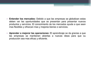 • Entender los mercados: Debido a que las empresas se globalizan estas 
deben ver las oportunidades que se presentan para presentar nuevos 
productos y servicios. El conocimiento de los mercados ayuda a que sean 
mas flexibles y ofrezcan mas y mejores bienes o servicios. 
• Aprender a mejorar las operaciones: El aprendizaje se da gracias a que 
las empresas se mantienen abiertas a nuevas ideas para que su 
producción sea mas eficaz y eficiente. 
 