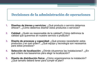 1. Diseños de bienes y servicios: ¿Qué producto o servicio debemos 
ofrecer?, ¿Cómo debemos diseñar estos productos o servicios? 
2. Calidad: ¿Quién es responsable de la calidad?¿Cómo definimos la 
calidad que queremos en nuestro servicio o producto? 
3. Diseño de procesos y capacidad: ¿Qué proceso necesitarán estos 
productos y en qué orden?, ¿Qué equipo y tecnología son necesarios 
para estos procesos? 
4. Selección de localización: ¿Dónde situaremos las instalaciones?, ¿En 
qué criterio nos basaremos para elegir la localización? 
5. Diseño de distribución física: ¿Cómo organizaremos la instalación? 
¿Qué tamaño deberá tener para cumplir el plan? 
 
