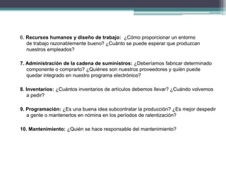 6. Recursos humanos y diseño de trabajo: ¿Cómo proporcionar un entorno 
de trabajo razonablemente bueno? ¿Cuánto se puede esperar que produzcan 
nuestros empleados? 
7. Administración de la cadena de suministros: ¿Deberíamos fabricar determinado 
componente o comprarlo? ¿Quiénes son nuestros proveedores y quién puede 
quedar integrado en nuestro programa electrónico? 
8. Inventarios: ¿Cuántos inventarios de artículos debemos llevar? ¿Cuándo volvemos 
a pedir? 
9. Programación: ¿Es una buena idea subcontratar la producción? ¿Es mejor despedir 
a gente o mantenerlos en nómina en los períodos de ralentización? 
10. Mantenimiento: ¿Quién se hace responsable del mantenimiento? 
 