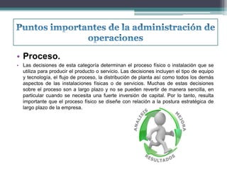• Proceso. 
• Las decisiones de esta categoría determinan el proceso físico o instalación que se 
utiliza para producir el producto o servicio. Las decisiones incluyen el tipo de equipo 
y tecnología, el flujo de proceso, la distribución de planta así como todos los demás 
aspectos de las instalaciones físicas o de servicios. Muchas de estas decisiones 
sobre el proceso son a largo plazo y no se pueden revertir de manera sencilla, en 
particular cuando se necesita una fuerte inversión de capital. Por lo tanto, resulta 
importante que el proceso físico se diseñe con relación a la postura estratégica de 
largo plazo de la empresa. 
 