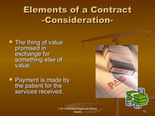 EElleemmeennttss ooff aa CCoonnttrraacctt 
--CCoonnssiiddeerraattiioonn-- 
1.04 Understand legal and ethical 
issues 
 TThhee tthhiinngg ooff vvaalluuee 
pprroommiisseedd iinn 
eexxcchhaannggee ffoorr 
ssoommeetthhiinngg eellssee ooff 
vvaalluuee.. 
 PPaayymmeenntt iiss mmaaddee bbyy 
tthhee ppaattiieenntt ffoorr tthhee 
sseerrvviicceess rreecceeiivveedd.. 
12 
 