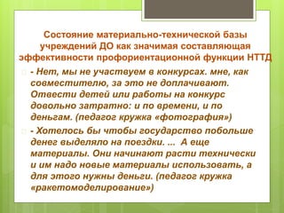Состояние материально-технической базы 
учреждений ДО как значимая составляющая 
эффективности профориентационной функции НТТД 
 - Нет, мы не участвуем в конкурсах. мне, как 
совместителю, за это не доплачивают. 
Отвести детей или работы на конкурс 
довольно затратно: и по времени, и по 
деньгам. (педагог кружка «фотография») 
 - Хотелось бы чтобы государство побольше 
денег выделяло на поездки. ... А еще 
материалы. Они начинают расти технически 
и им надо новые материалы использовать, а 
для этого нужны деньги. (педагог кружка 
«ракетомоделирование») 
 