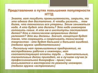 Представления о путях повышения популярности 
НТТД 
 Знаете, вот погубить промышленность, закрыть, то 
это одного дня достаточно. А чтобы развить… тем 
более, что технологии все утеряны. Этим заниматься 
надо. А кто будет это делать? Это надо инженеров 
готовить своих. А кто им в институты поставляет 
детей? Кто в техническом направлении детей 
увлекает? Это мы должны. Значит, концепция будет 
такая, что сокращать и сворачивать техническое 
творчество - это будет большой и большой ошибкой. 
(педагог кружка «робототехника») 
 - Поскольку нет промышленных предприятий, не 
востребованы рабочие и инженеры, нет 
соответствующей оплаты труда. ... Замечательные, 
талантливые детки приходят, но в лучшем случае (в 
профессиональной биографии - прим.) они 
оказываются в мастерской по ремонту иномарок. 
(педагог кружка «астрономия») 
