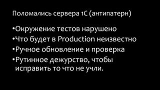 Поломались сервера 1С (антипатерн) 
•Окружение тестов нарушено 
•Что будет в Production неизвестно 
•Ручное обновление и проверка 
•Рутинное дежурство, чтобы 
исправить то что не учли. 
 
