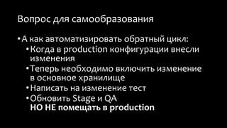 Вопрос для самообразования 
• А как автоматизировать обратный цикл: 
• Когда в production конфигурации внесли 
изменения 
• Теперь необходимо включить изменение 
в основное хранилище 
• Написать на изменение тест 
• Обновить Stage и QA 
НО НЕ помещать в production 
 