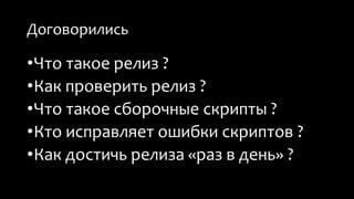 Договорились 
•Что такое релиз ? 
•Как проверить релиз ? 
•Что такое сборочные скрипты ? 
•Кто исправляет ошибки скриптов ? 
•Как достичь релиза «раз в день» ? 
 