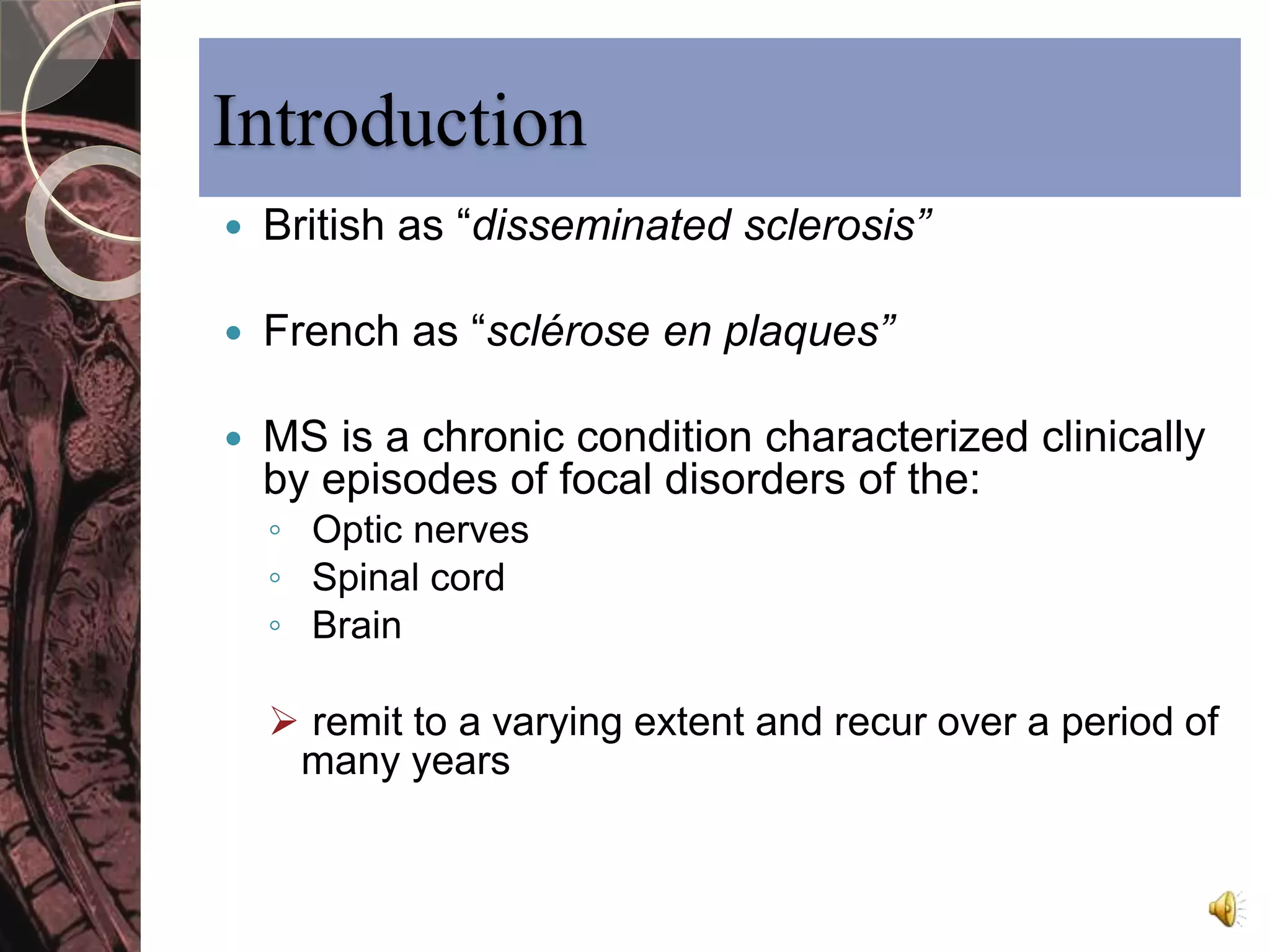 Introduction 
 British as “disseminated sclerosis” 
 French as “sclérose en plaques” 
 MS is a chronic condition characterized clinically 
by episodes of focal disorders of the: 
◦ Optic nerves 
◦ Spinal cord 
◦ Brain 
 remit to a varying extent and recur over a period of 
many years 
 