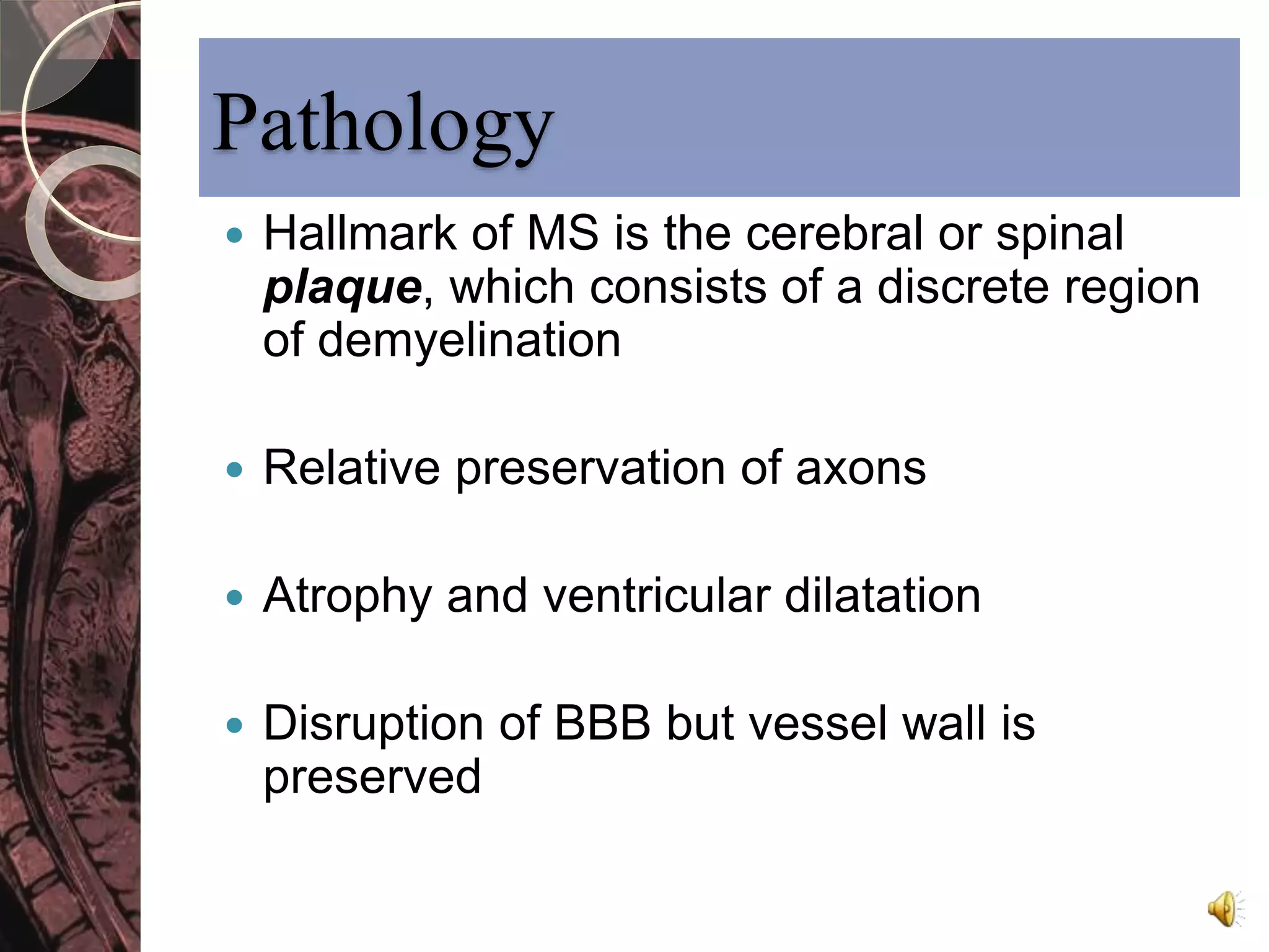 Pathology 
 Hallmark of MS is the cerebral or spinal 
plaque, which consists of a discrete region 
of demyelination 
 Relative preservation of axons 
 Atrophy and ventricular dilatation 
 Disruption of BBB but vessel wall is 
preserved 
 