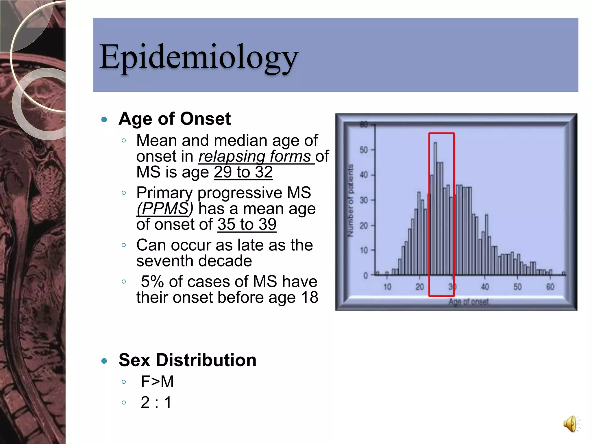 Epidemiology 
 Age of Onset 
◦ Mean and median age of 
onset in relapsing forms of 
MS is age 29 to 32 
◦ Primary progressive MS 
(PPMS) has a mean age 
of onset of 35 to 39 
◦ Can occur as late as the 
seventh decade 
◦ 5% of cases of MS have 
their onset before age 18 
 Sex Distribution 
◦ F>M 
◦ 2 : 1 
 