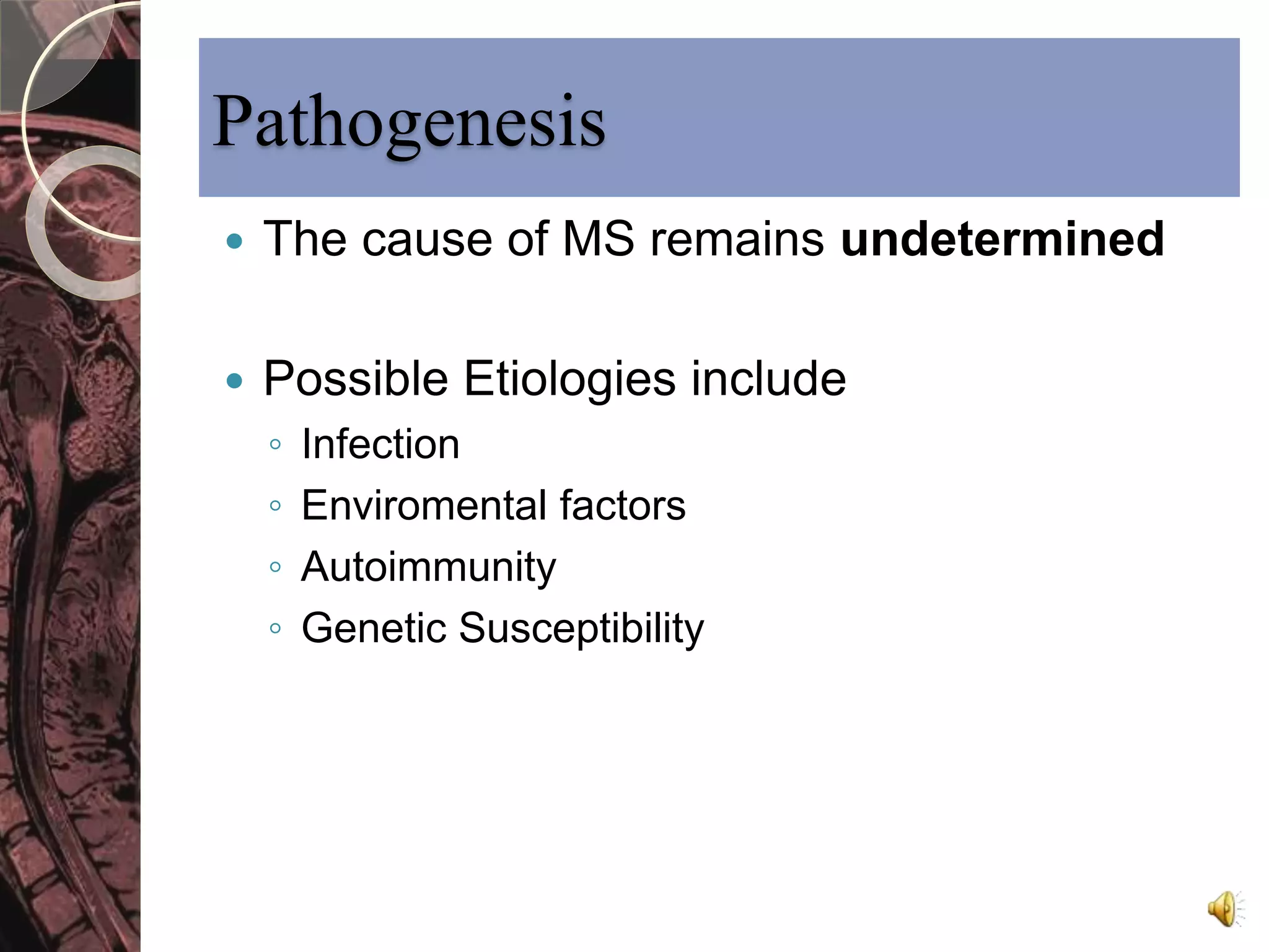 Pathogenesis 
 The cause of MS remains undetermined 
 Possible Etiologies include 
◦ Infection 
◦ Enviromental factors 
◦ Autoimmunity 
◦ Genetic Susceptibility 
 