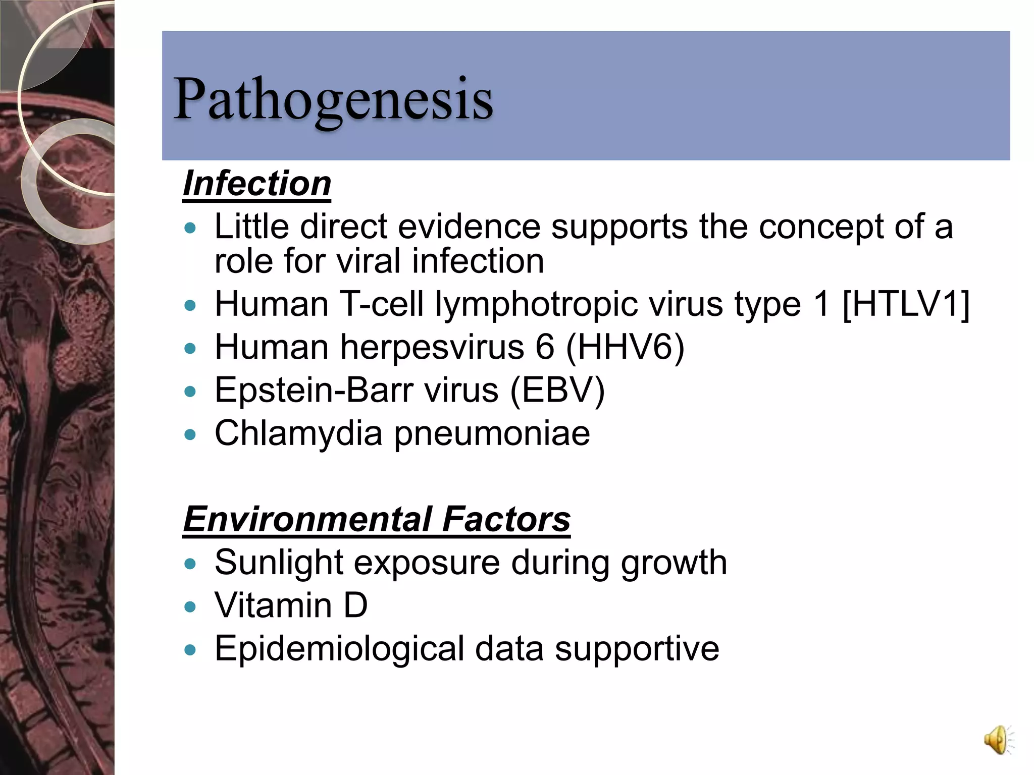 Pathogenesis 
Infection 
 Little direct evidence supports the concept of a 
role for viral infection 
 Human T-cell lymphotropic virus type 1 [HTLV1] 
 Human herpesvirus 6 (HHV6) 
 Epstein-Barr virus (EBV) 
 Chlamydia pneumoniae 
Environmental Factors 
 Sunlight exposure during growth 
 Vitamin D 
 Epidemiological data supportive 
 