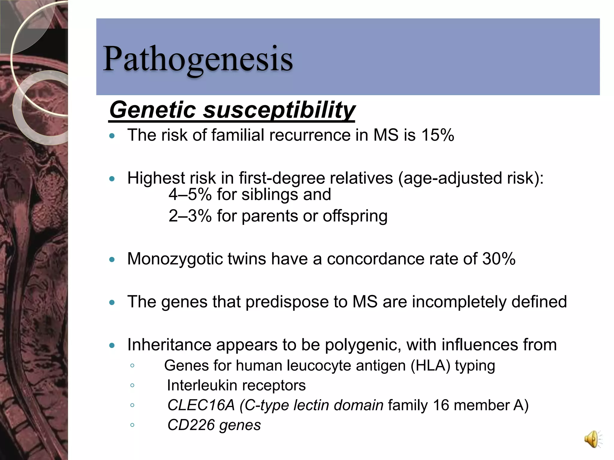 Pathogenesis 
Genetic susceptibility 
 The risk of familial recurrence in MS is 15% 
 Highest risk in first-degree relatives (age-adjusted risk): 
4–5% for siblings and 
2–3% for parents or offspring 
 Monozygotic twins have a concordance rate of 30% 
 The genes that predispose to MS are incompletely defined 
 Inheritance appears to be polygenic, with influences from 
◦ Genes for human leucocyte antigen (HLA) typing 
◦ Interleukin receptors 
◦ CLEC16A (C-type lectin domain family 16 member A) 
◦ CD226 genes 
 