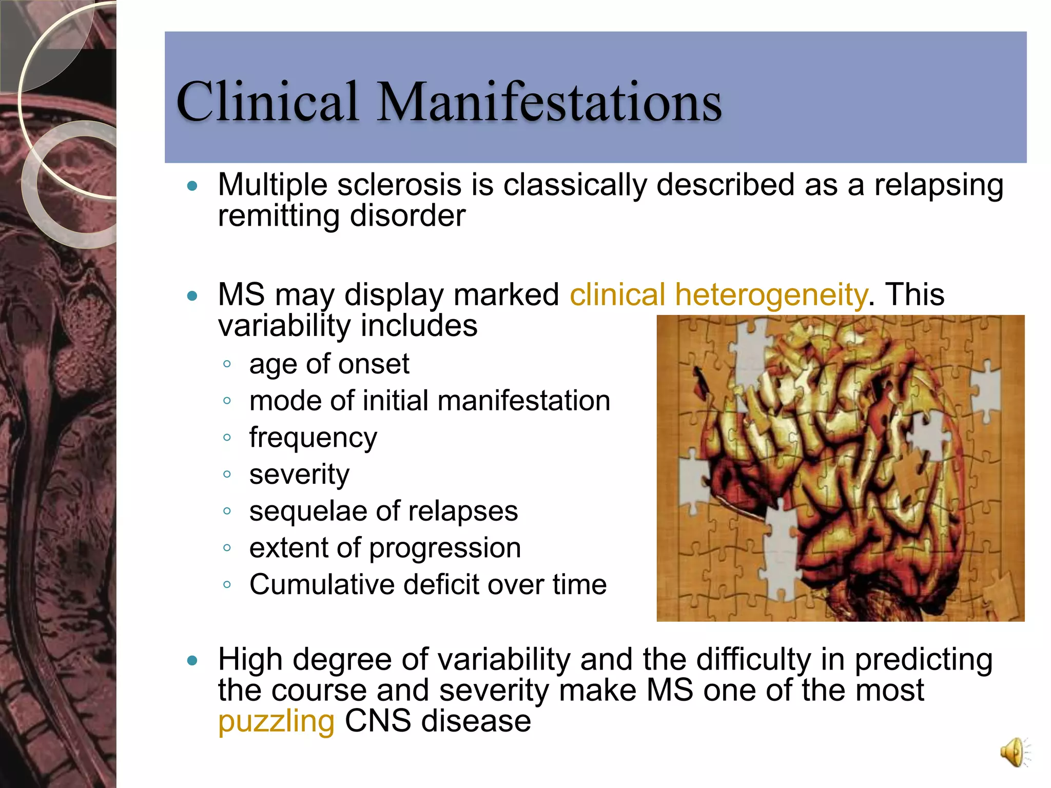 Clinical Manifestations 
 Multiple sclerosis is classically described as a relapsing 
remitting disorder 
 MS may display marked clinical heterogeneity. This 
variability includes 
◦ age of onset 
◦ mode of initial manifestation 
◦ frequency 
◦ severity 
◦ sequelae of relapses 
◦ extent of progression 
◦ Cumulative deficit over time 
 High degree of variability and the difficulty in predicting 
the course and severity make MS one of the most 
puzzling CNS disease 
 