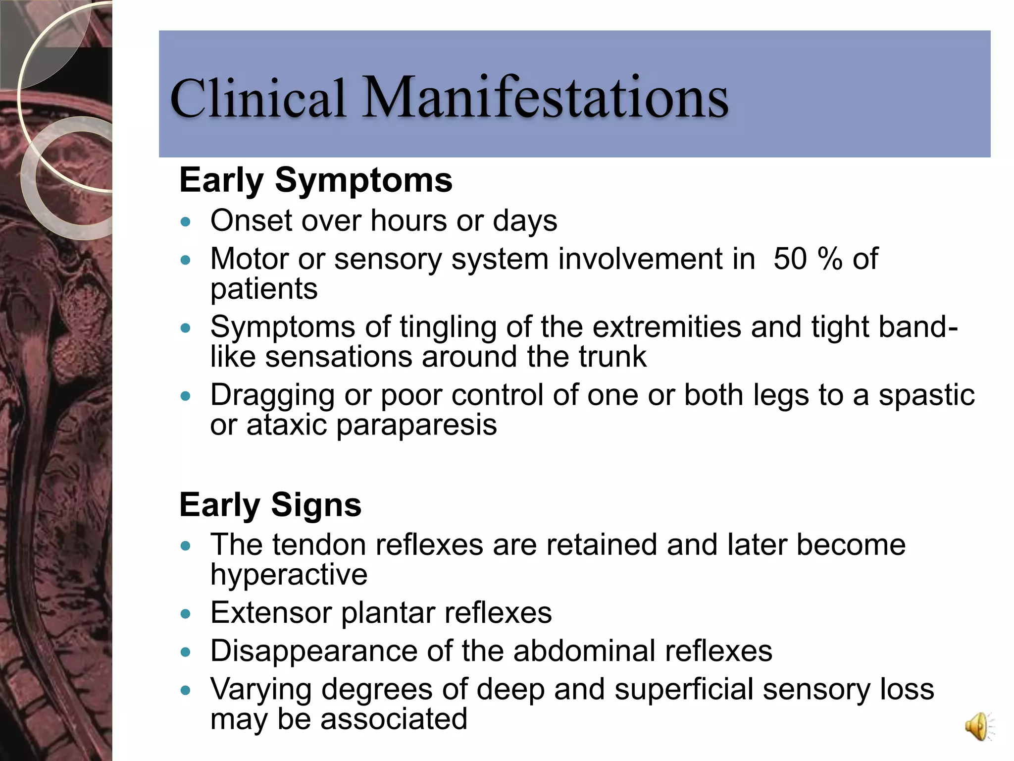 Clinical Manifestations 
Early Symptoms 
 Onset over hours or days 
 Motor or sensory system involvement in 50 % of 
patients 
 Symptoms of tingling of the extremities and tight band-like 
sensations around the trunk 
 Dragging or poor control of one or both legs to a spastic 
or ataxic paraparesis 
Early Signs 
 The tendon reflexes are retained and later become 
hyperactive 
 Extensor plantar reflexes 
 Disappearance of the abdominal reflexes 
 Varying degrees of deep and superficial sensory loss 
may be associated 
 
