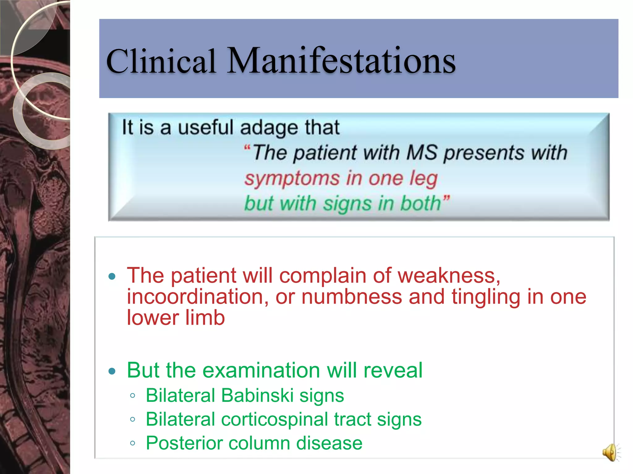 Clinical Manifestations 
 The patient will complain of weakness, 
incoordination, or numbness and tingling in one 
lower limb 
 But the examination will reveal 
◦ Bilateral Babinski signs 
◦ Bilateral corticospinal tract signs 
◦ Posterior column disease 
 