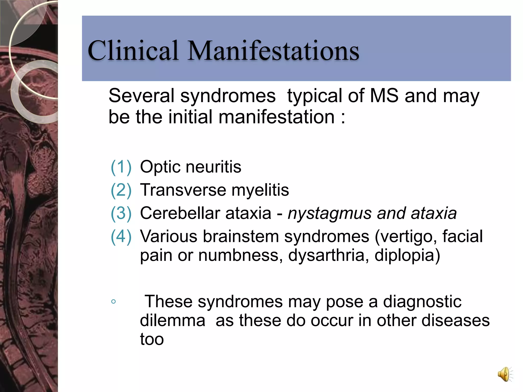 Clinical Manifestations 
Several syndromes typical of MS and may 
be the initial manifestation : 
(1) Optic neuritis 
(2) Transverse myelitis 
(3) Cerebellar ataxia - nystagmus and ataxia 
(4) Various brainstem syndromes (vertigo, facial 
pain or numbness, dysarthria, diplopia) 
◦ These syndromes may pose a diagnostic 
dilemma as these do occur in other diseases 
too 
 