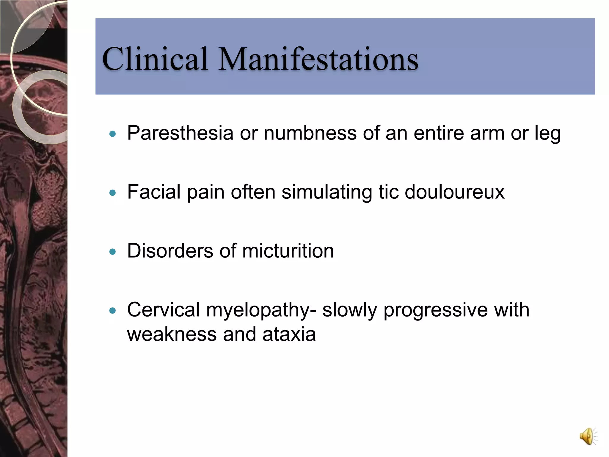 Clinical Manifestations 
 Paresthesia or numbness of an entire arm or leg 
 Facial pain often simulating tic douloureux 
 Disorders of micturition 
 Cervical myelopathy- slowly progressive with 
weakness and ataxia 
 