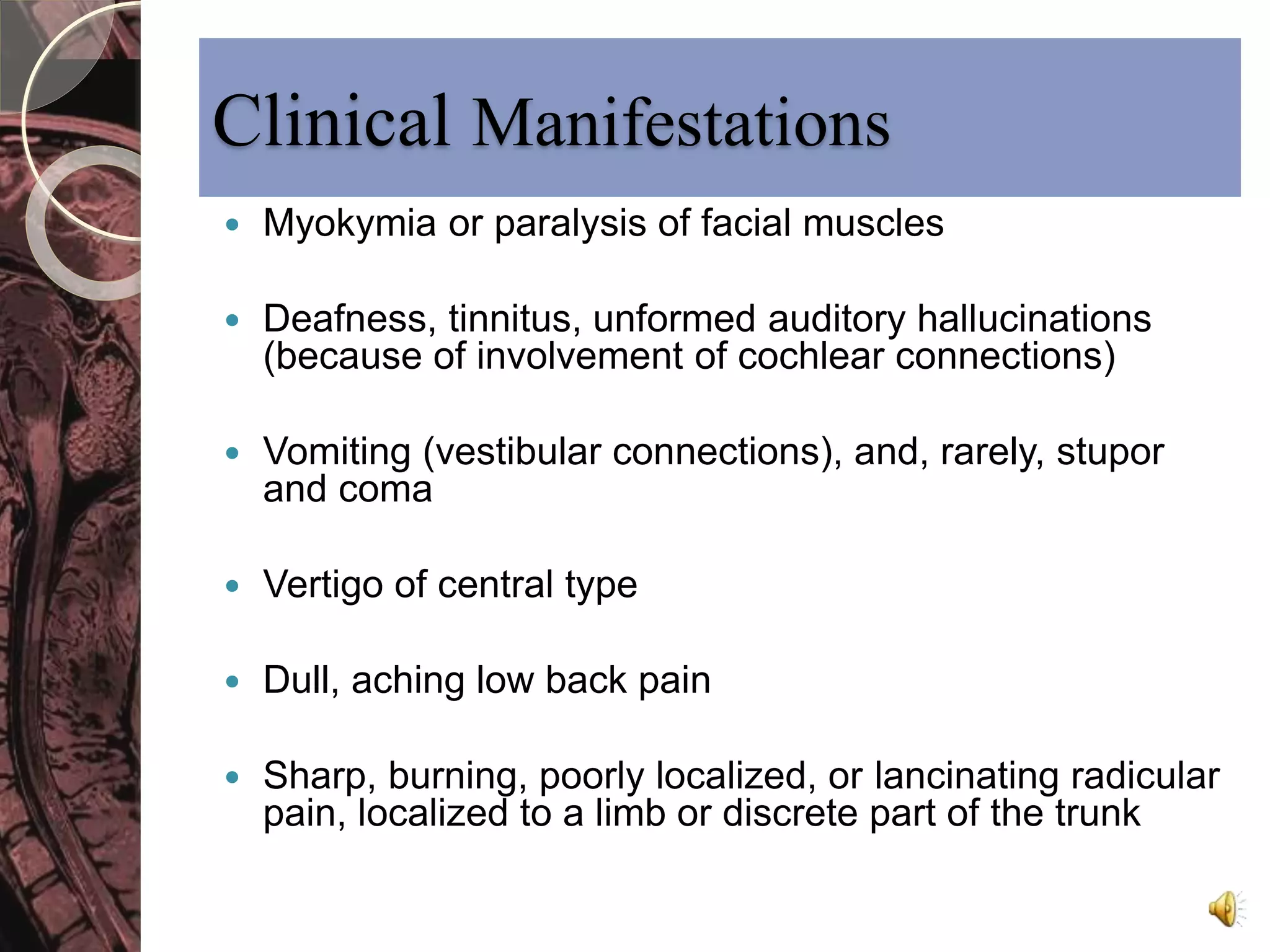 Clinical Manifestations 
 Myokymia or paralysis of facial muscles 
 Deafness, tinnitus, unformed auditory hallucinations 
(because of involvement of cochlear connections) 
 Vomiting (vestibular connections), and, rarely, stupor 
and coma 
 Vertigo of central type 
 Dull, aching low back pain 
 Sharp, burning, poorly localized, or lancinating radicular 
pain, localized to a limb or discrete part of the trunk 
 