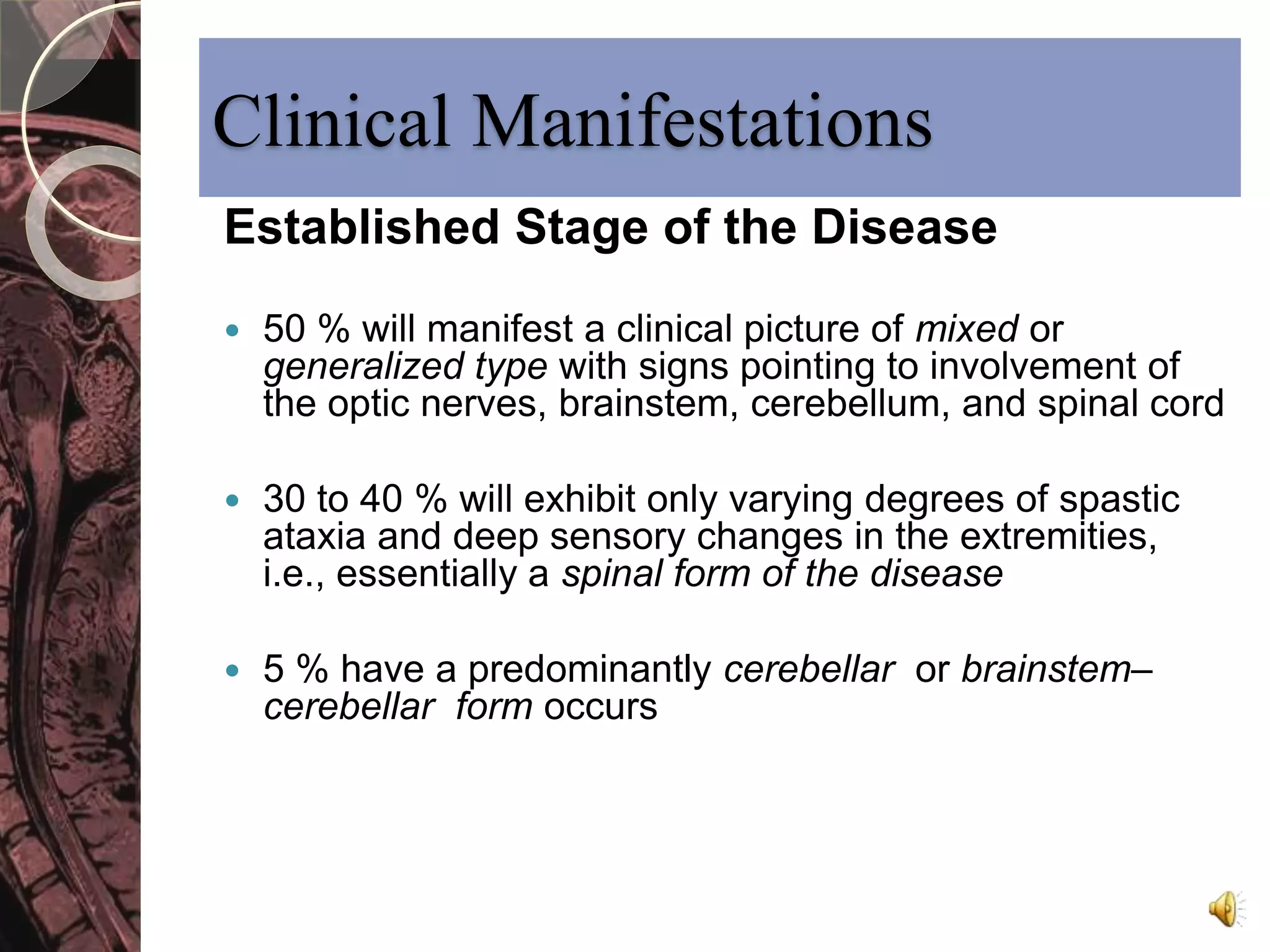 Clinical Manifestations 
Established Stage of the Disease 
 50 % will manifest a clinical picture of mixed or 
generalized type with signs pointing to involvement of 
the optic nerves, brainstem, cerebellum, and spinal cord 
 30 to 40 % will exhibit only varying degrees of spastic 
ataxia and deep sensory changes in the extremities, 
i.e., essentially a spinal form of the disease 
 5 % have a predominantly cerebellar or brainstem– 
cerebellar form occurs 
 