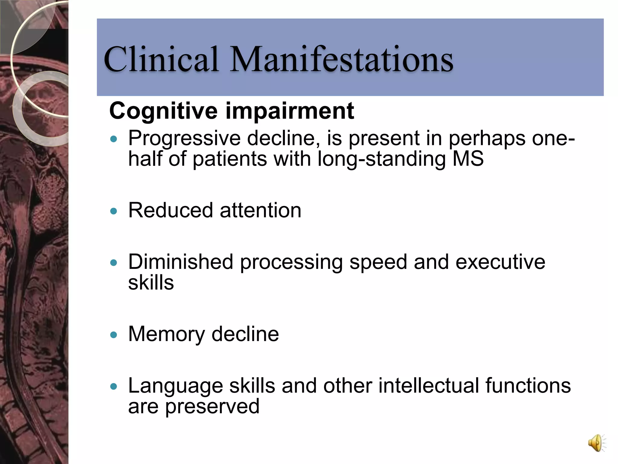 Clinical Manifestations 
Cognitive impairment 
 Progressive decline, is present in perhaps one-half 
of patients with long-standing MS 
 Reduced attention 
 Diminished processing speed and executive 
skills 
 Memory decline 
 Language skills and other intellectual functions 
are preserved 
 