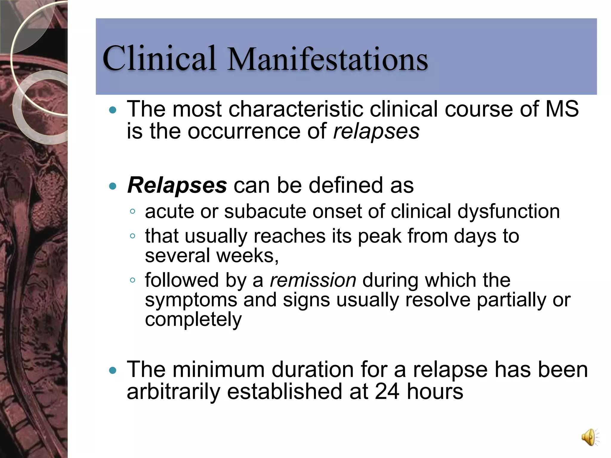 Clinical Manifestations 
 The most characteristic clinical course of MS 
is the occurrence of relapses 
 Relapses can be defined as 
◦ acute or subacute onset of clinical dysfunction 
◦ that usually reaches its peak from days to 
several weeks, 
◦ followed by a remission during which the 
symptoms and signs usually resolve partially or 
completely 
 The minimum duration for a relapse has been 
arbitrarily established at 24 hours 
 