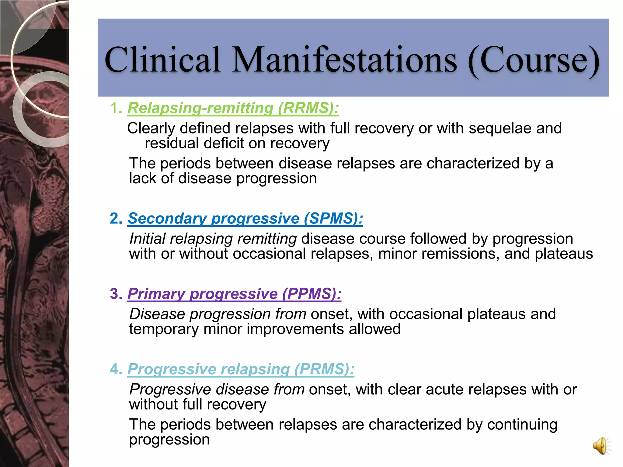Clinical Manifestations (Course) 
1. Relapsing-remitting (RRMS): 
Clearly defined relapses with full recovery or with sequelae and 
residual deficit on recovery 
The periods between disease relapses are characterized by a 
lack of disease progression 
2. Secondary progressive (SPMS): 
Initial relapsing remitting disease course followed by progression 
with or without occasional relapses, minor remissions, and plateaus 
3. Primary progressive (PPMS): 
Disease progression from onset, with occasional plateaus and 
temporary minor improvements allowed 
4. Progressive relapsing (PRMS): 
Progressive disease from onset, with clear acute relapses with or 
without full recovery 
The periods between relapses are characterized by continuing 
progression 
 