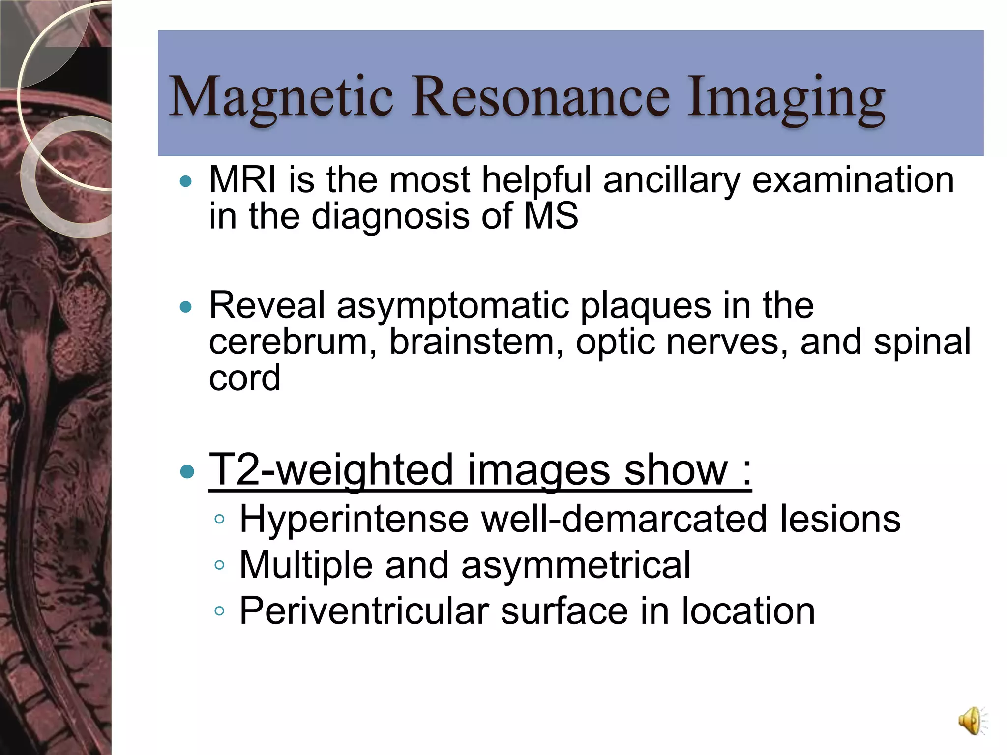 Magnetic Resonance Imaging 
 MRI is the most helpful ancillary examination 
in the diagnosis of MS 
 Reveal asymptomatic plaques in the 
cerebrum, brainstem, optic nerves, and spinal 
cord 
 T2-weighted images show : 
◦ Hyperintense well-demarcated lesions 
◦ Multiple and asymmetrical 
◦ Periventricular surface in location 
 