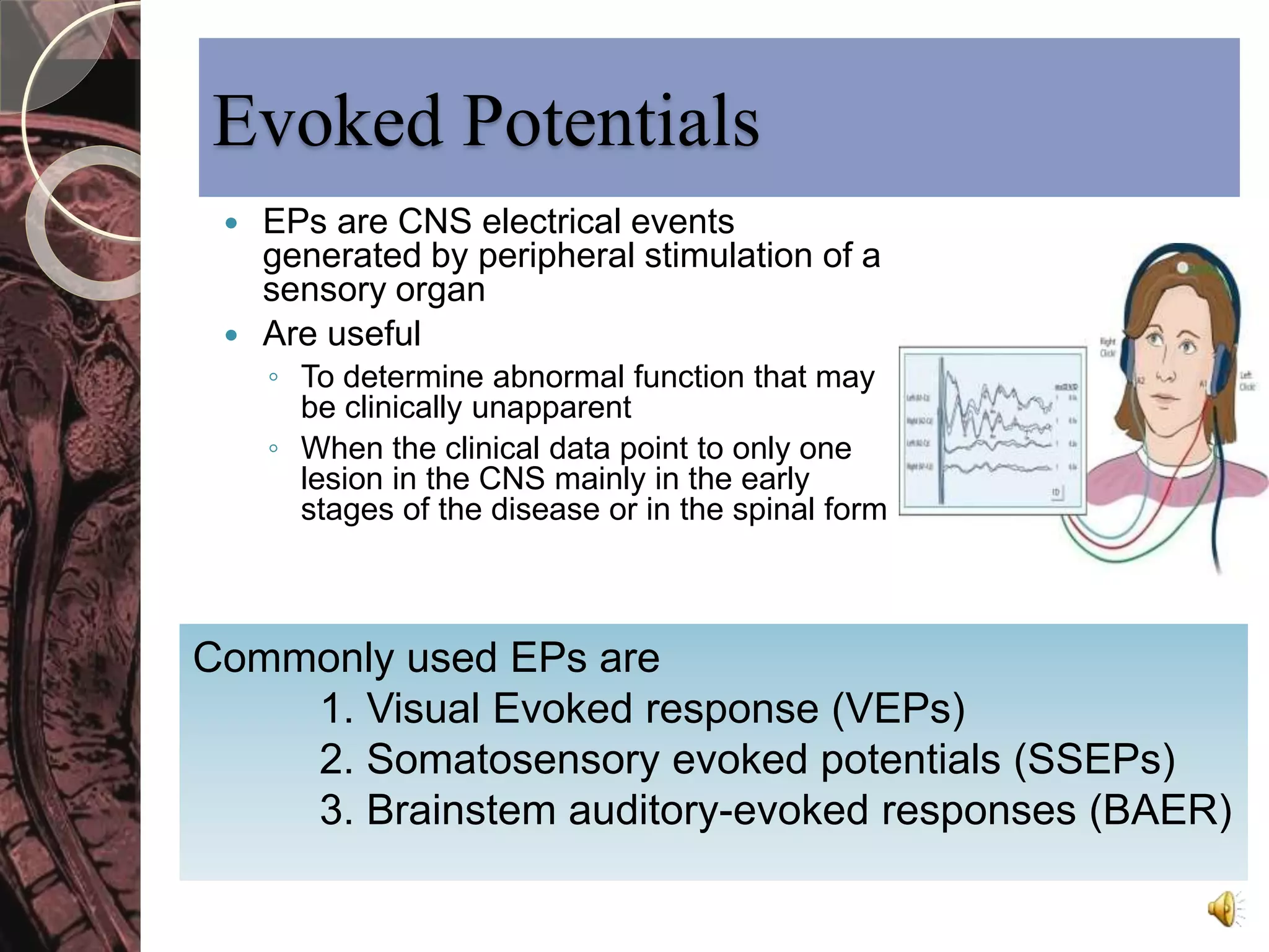 Evoked Potentials 
 EPs are CNS electrical events 
generated by peripheral stimulation of a 
sensory organ 
 Are useful 
◦ To determine abnormal function that may 
be clinically unapparent 
◦ When the clinical data point to only one 
lesion in the CNS mainly in the early 
stages of the disease or in the spinal form 
Commonly used EPs are 
1. Visual Evoked response (VEPs) 
2. Somatosensory evoked potentials (SSEPs) 
3. Brainstem auditory-evoked responses (BAER) 
 