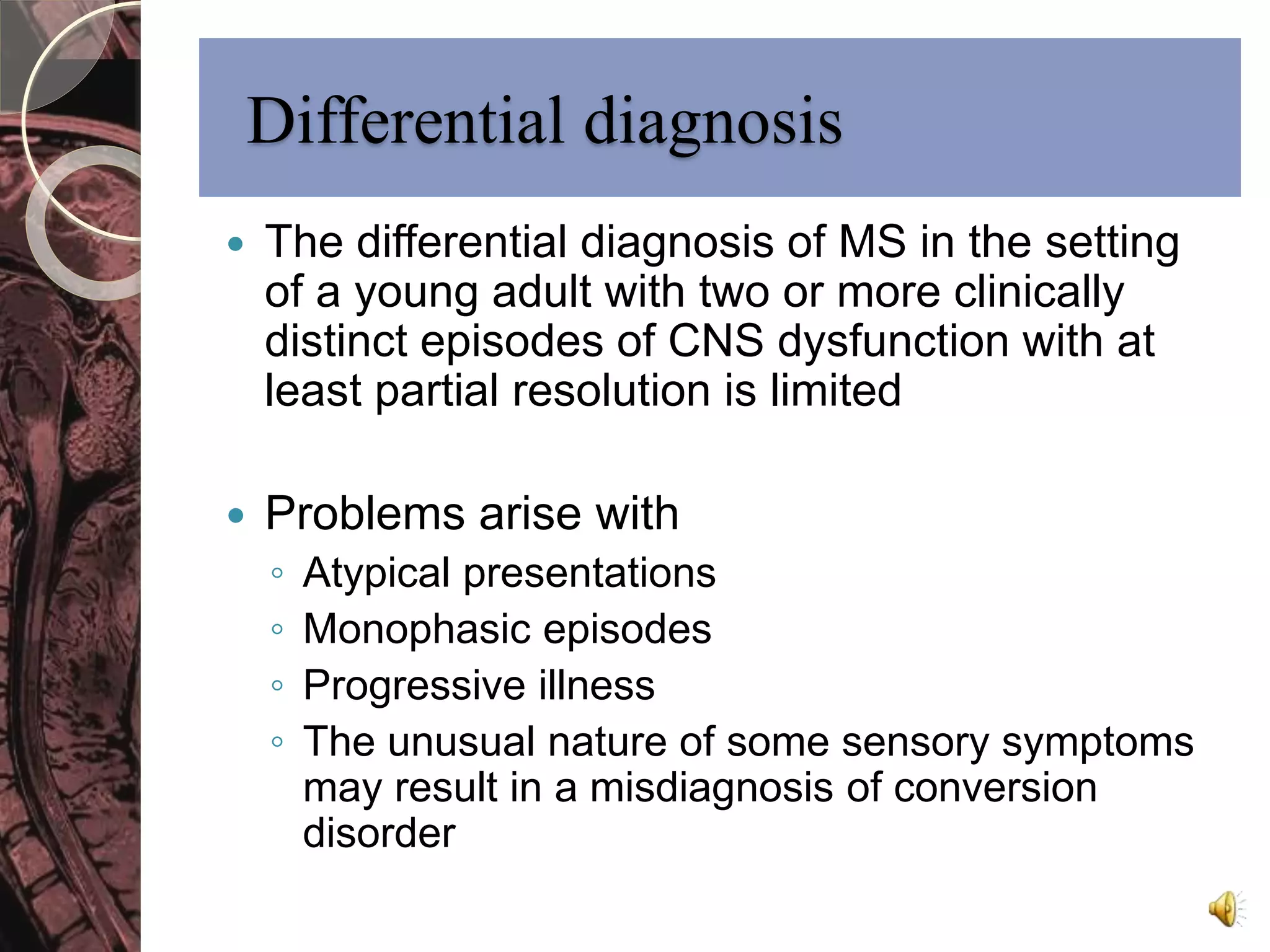 Differential diagnosis 
 The differential diagnosis of MS in the setting 
of a young adult with two or more clinically 
distinct episodes of CNS dysfunction with at 
least partial resolution is limited 
 Problems arise with 
◦ Atypical presentations 
◦ Monophasic episodes 
◦ Progressive illness 
◦ The unusual nature of some sensory symptoms 
may result in a misdiagnosis of conversion 
disorder 
 