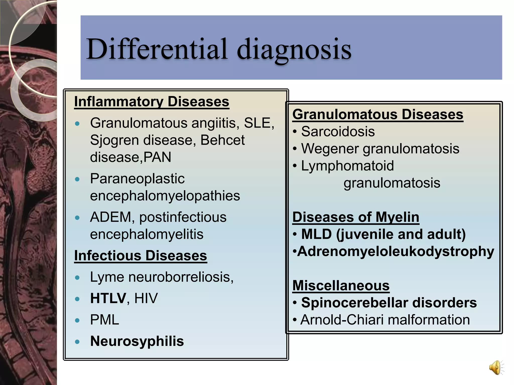 Differential diagnosis 
Inflammatory Diseases 
 Granulomatous angiitis, SLE, 
Sjogren disease, Behcet 
disease,PAN 
 Paraneoplastic 
encephalomyelopathies 
 ADEM, postinfectious 
encephalomyelitis 
Infectious Diseases 
 Lyme neuroborreliosis, 
 HTLV, HIV 
 PML 
 Neurosyphilis 
Granulomatous Diseases 
• Sarcoidosis 
• Wegener granulomatosis 
• Lymphomatoid 
granulomatosis 
Diseases of Myelin 
• MLD (juvenile and adult) 
•Adrenomyeloleukodystrophy 
Miscellaneous 
• Spinocerebellar disorders 
• Arnold-Chiari malformation 
 