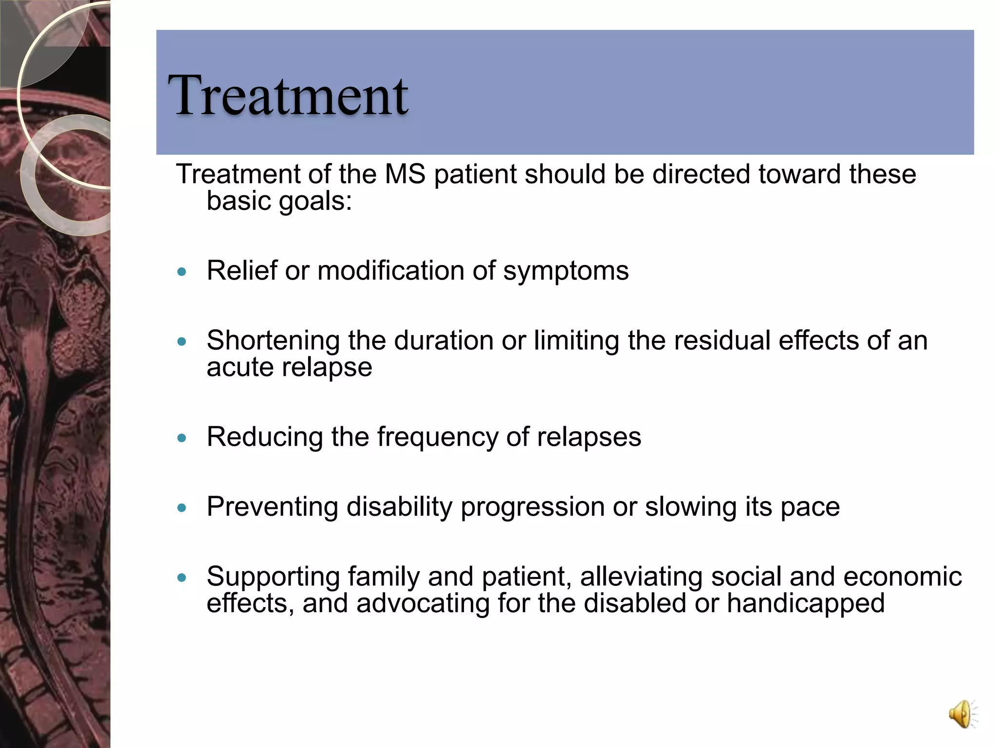 Treatment 
Treatment of the MS patient should be directed toward these 
basic goals: 
 Relief or modification of symptoms 
 Shortening the duration or limiting the residual effects of an 
acute relapse 
 Reducing the frequency of relapses 
 Preventing disability progression or slowing its pace 
 Supporting family and patient, alleviating social and economic 
effects, and advocating for the disabled or handicapped 
 