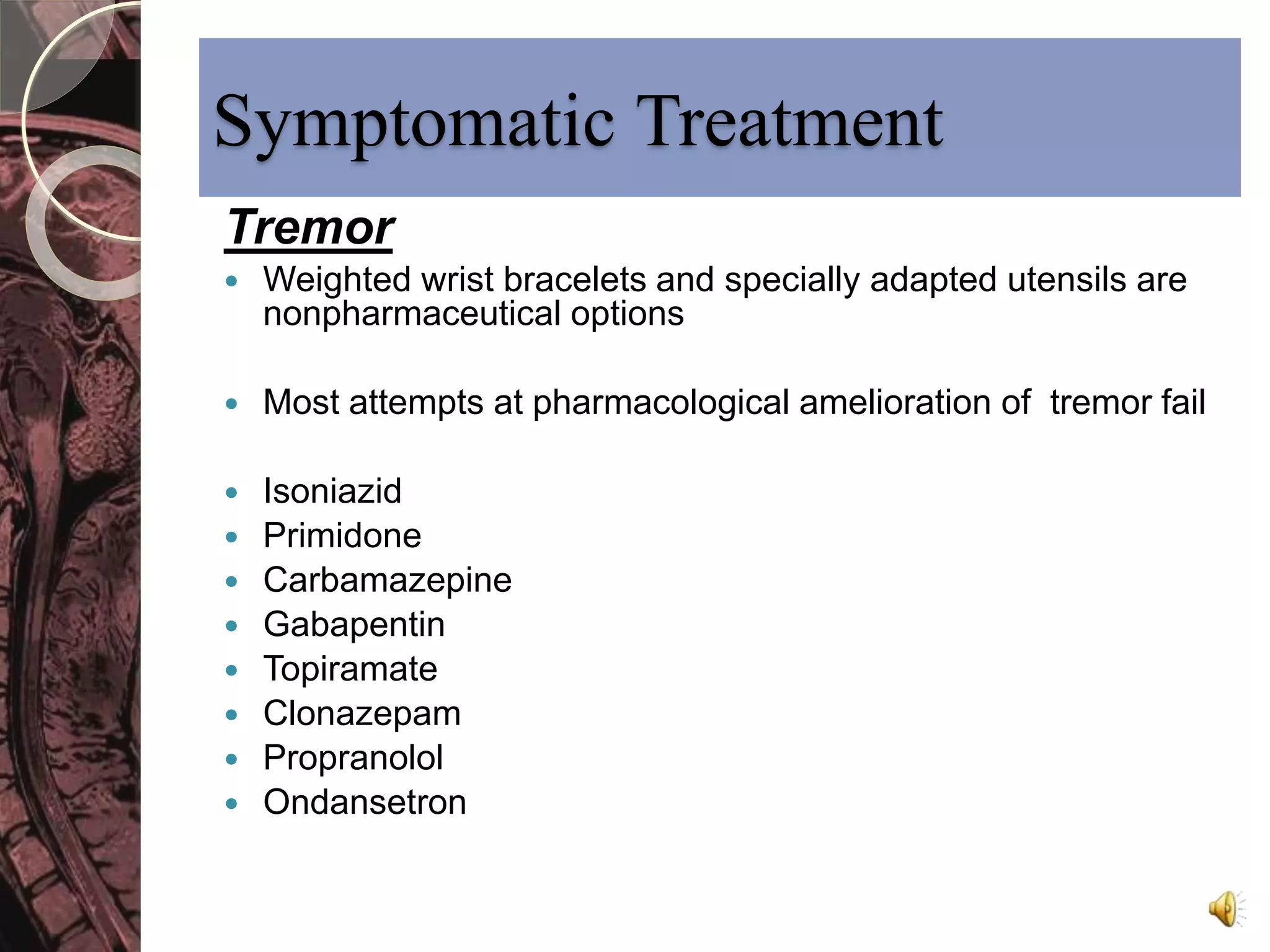 Symptomatic Treatment 
Tremor 
 Weighted wrist bracelets and specially adapted utensils are 
nonpharmaceutical options 
 Most attempts at pharmacological amelioration of tremor fail 
 Isoniazid 
 Primidone 
 Carbamazepine 
 Gabapentin 
 Topiramate 
 Clonazepam 
 Propranolol 
 Ondansetron 
 