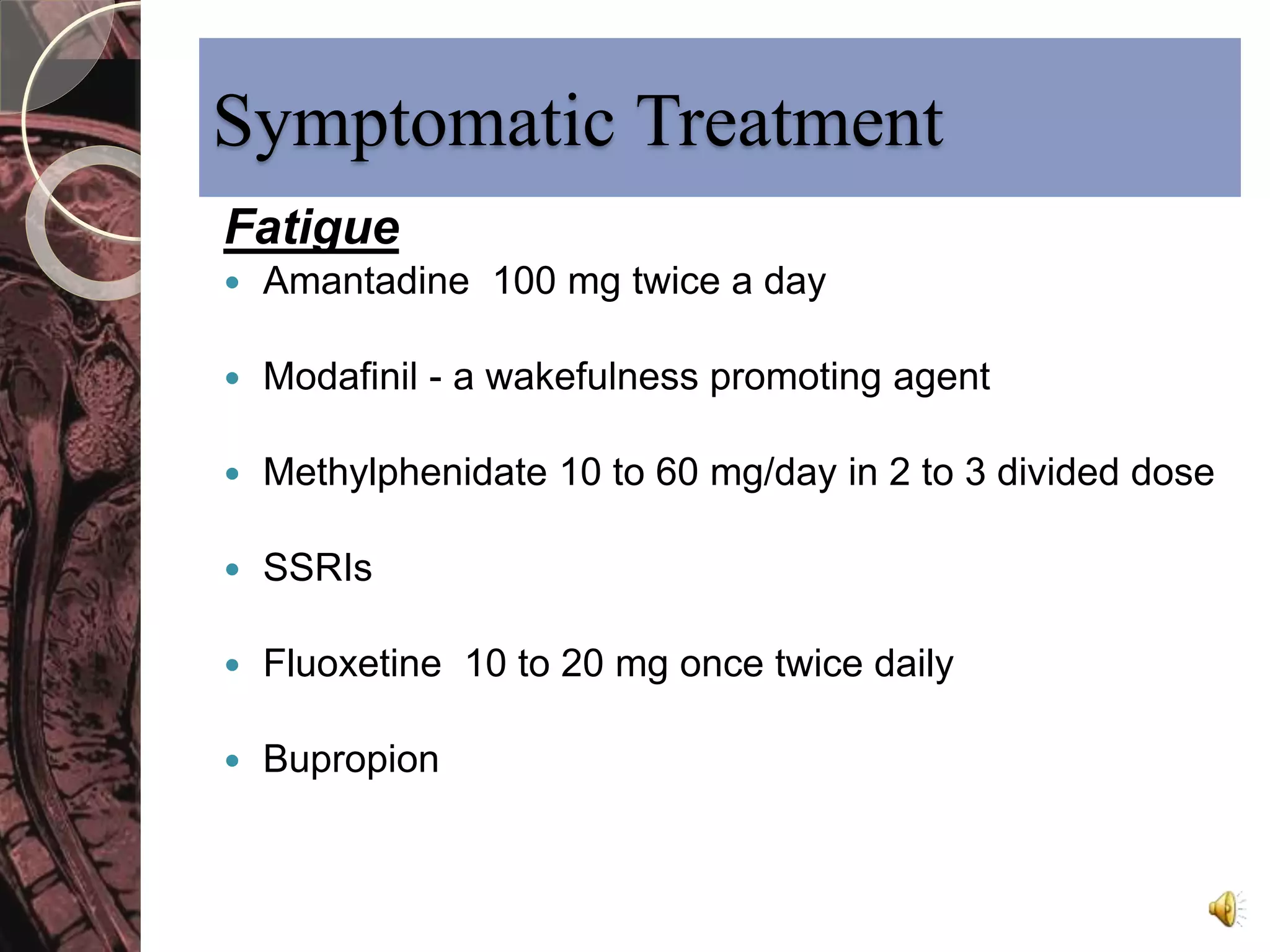 Symptomatic Treatment 
Fatigue 
 Amantadine 100 mg twice a day 
 Modafinil - a wakefulness promoting agent 
 Methylphenidate 10 to 60 mg/day in 2 to 3 divided dose 
 SSRIs 
 Fluoxetine 10 to 20 mg once twice daily 
 Bupropion 
 