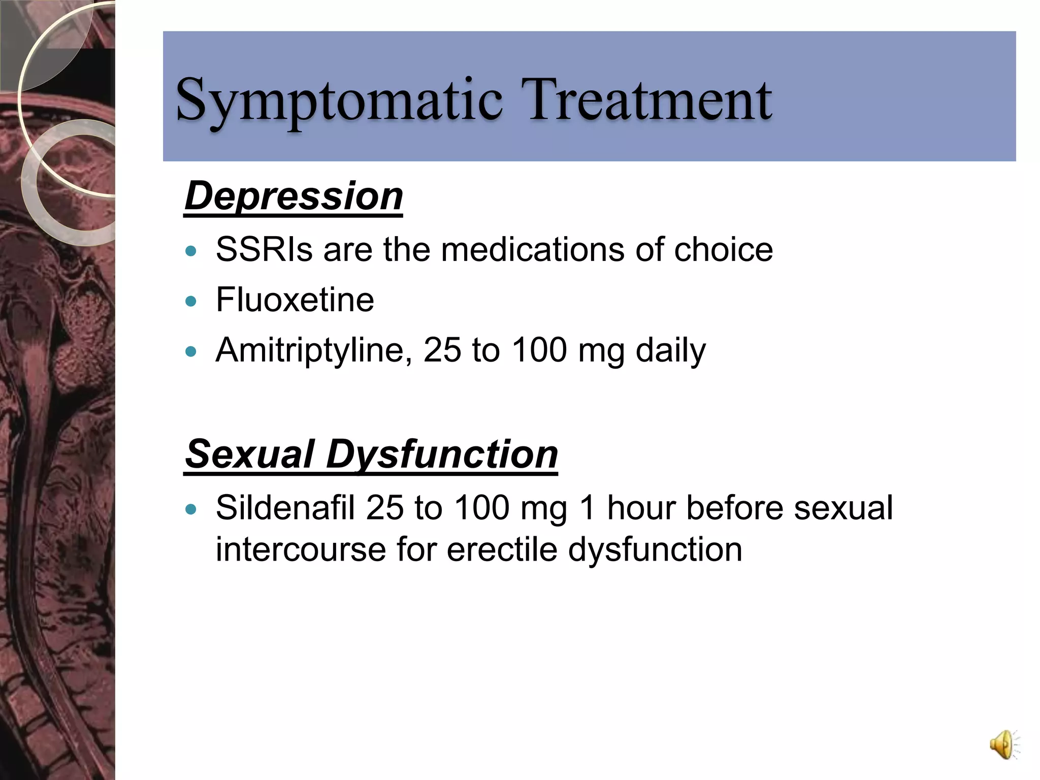 Symptomatic Treatment 
Depression 
 SSRIs are the medications of choice 
 Fluoxetine 
 Amitriptyline, 25 to 100 mg daily 
Sexual Dysfunction 
 Sildenafil 25 to 100 mg 1 hour before sexual 
intercourse for erectile dysfunction 
 