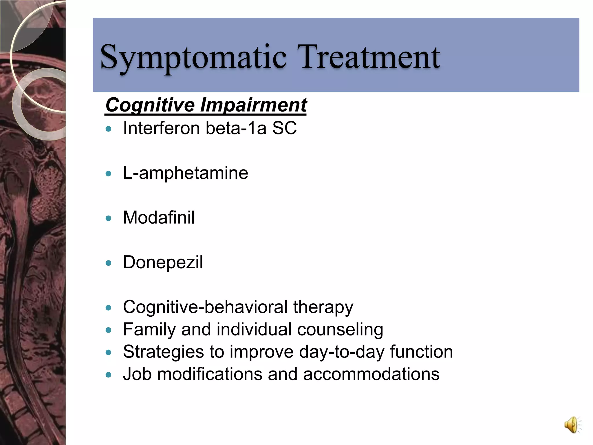 Symptomatic Treatment 
Cognitive Impairment 
 Interferon beta-1a SC 
 L-amphetamine 
 Modafinil 
 Donepezil 
 Cognitive-behavioral therapy 
 Family and individual counseling 
 Strategies to improve day-to-day function 
 Job modifications and accommodations 
 