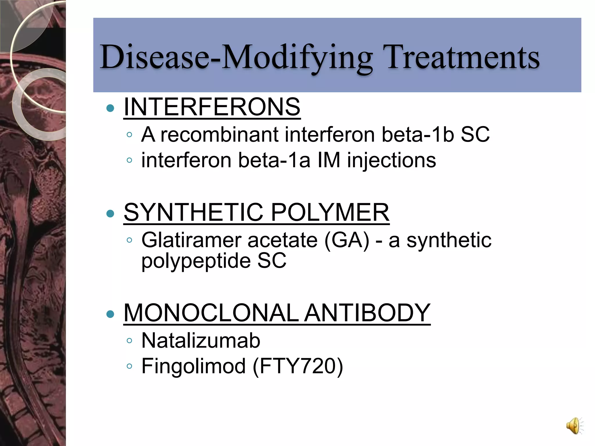 Disease-Modifying Treatments 
 INTERFERONS 
◦ A recombinant interferon beta-1b SC 
◦ interferon beta-1a IM injections 
 SYNTHETIC POLYMER 
◦ Glatiramer acetate (GA) - a synthetic 
polypeptide SC 
 MONOCLONAL ANTIBODY 
◦ Natalizumab 
◦ Fingolimod (FTY720) 
 