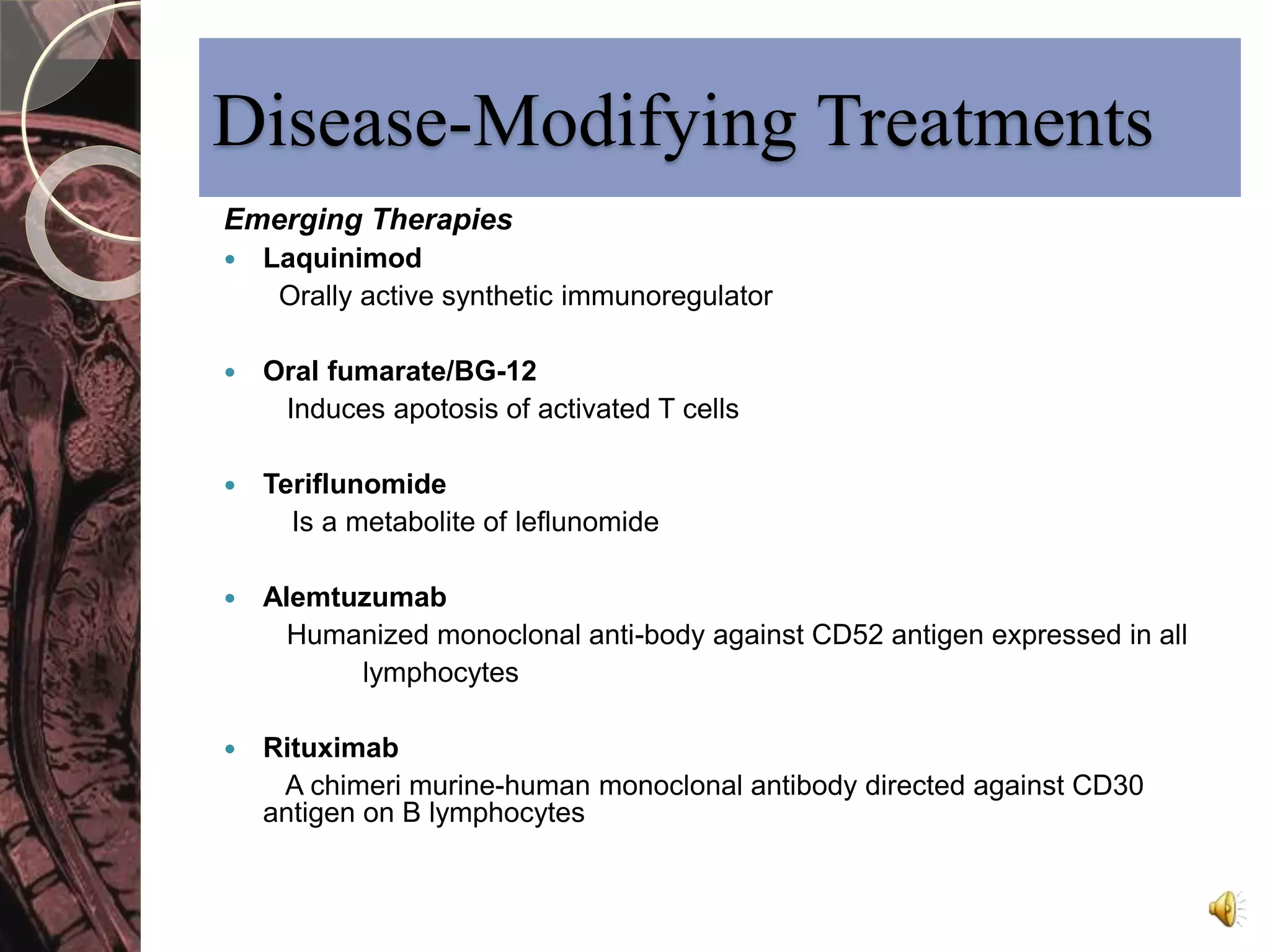 Disease-Modifying Treatments 
Emerging Therapies 
 Laquinimod 
Orally active synthetic immunoregulator 
 Oral fumarate/BG-12 
Induces apotosis of activated T cells 
 Teriflunomide 
Is a metabolite of leflunomide 
 Alemtuzumab 
Humanized monoclonal anti-body against CD52 antigen expressed in all 
lymphocytes 
 Rituximab 
A chimeri murine-human monoclonal antibody directed against CD30 
antigen on B lymphocytes 
 