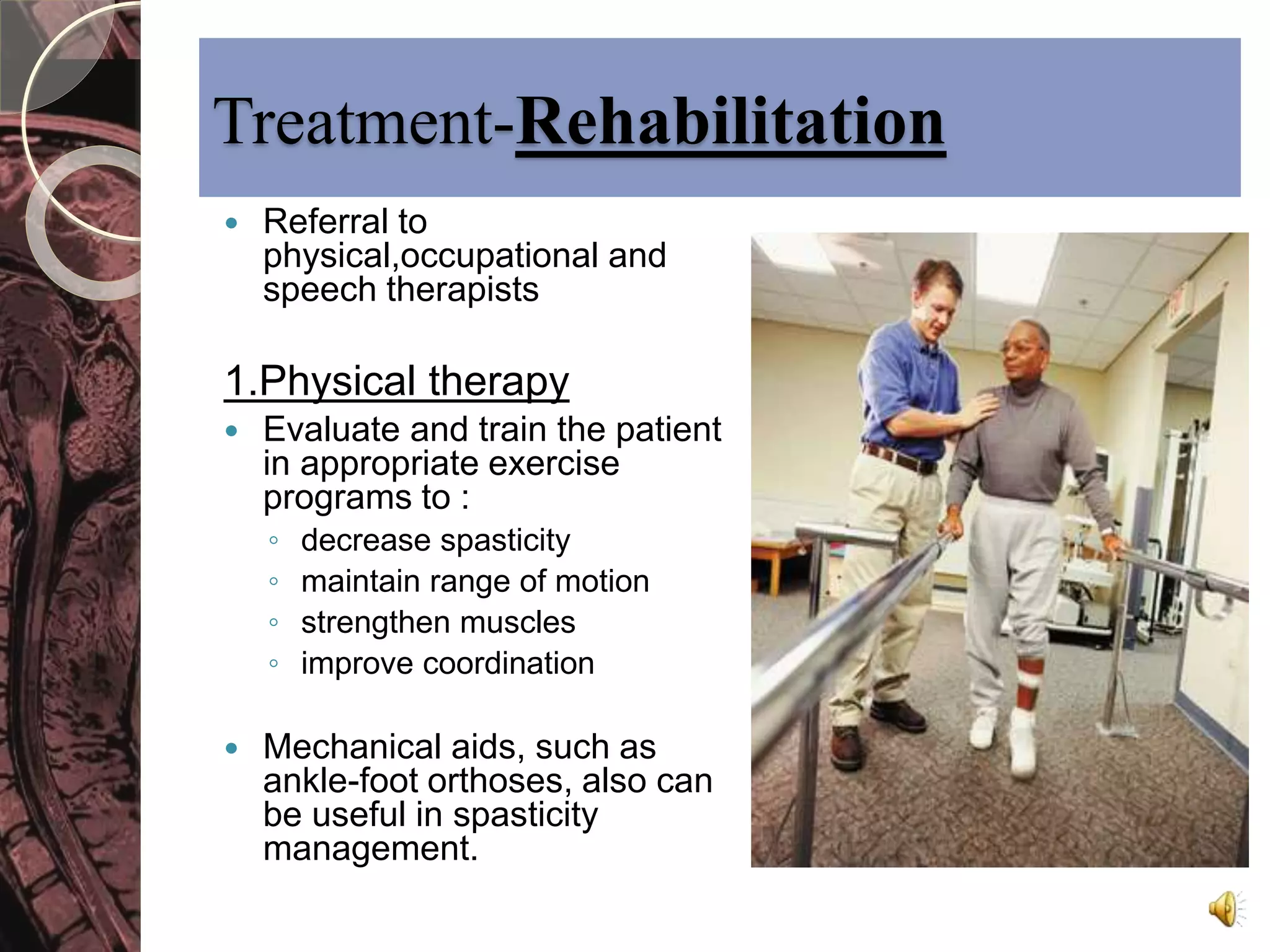 Treatment-Rehabilitation 
 Referral to 
physical,occupational and 
speech therapists 
1.Physical therapy 
 Evaluate and train the patient 
in appropriate exercise 
programs to : 
◦ decrease spasticity 
◦ maintain range of motion 
◦ strengthen muscles 
◦ improve coordination 
 Mechanical aids, such as 
ankle-foot orthoses, also can 
be useful in spasticity 
management. 
 