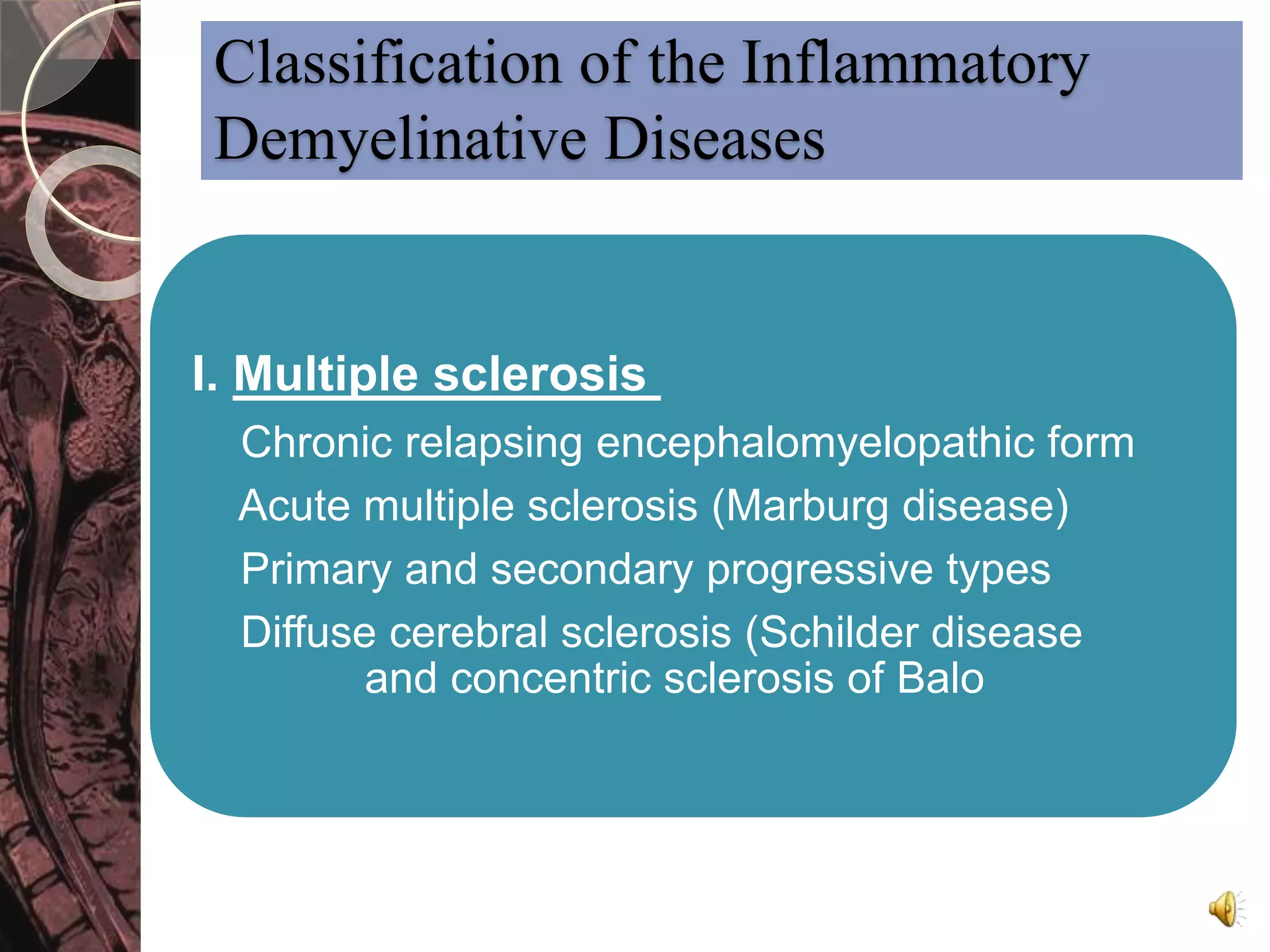 Classification of the Inflammatory 
Demyelinative Diseases 
I. Multiple sclerosis 
Chronic relapsing encephalomyelopathic form 
Acute multiple sclerosis (Marburg disease) 
Primary and secondary progressive types 
Diffuse cerebral sclerosis (Schilder disease 
and concentric sclerosis of Balo 
 