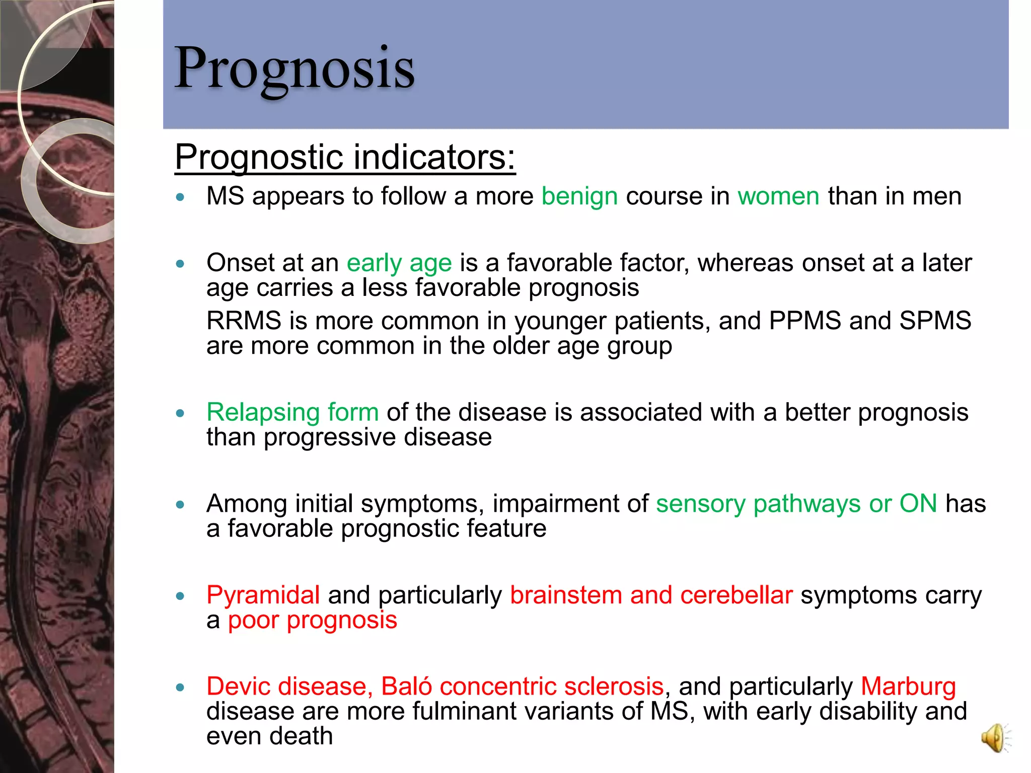 Prognosis 
Prognostic indicators: 
 MS appears to follow a more benign course in women than in men 
 Onset at an early age is a favorable factor, whereas onset at a later 
age carries a less favorable prognosis 
RRMS is more common in younger patients, and PPMS and SPMS 
are more common in the older age group 
 Relapsing form of the disease is associated with a better prognosis 
than progressive disease 
 Among initial symptoms, impairment of sensory pathways or ON has 
a favorable prognostic feature 
 Pyramidal and particularly brainstem and cerebellar symptoms carry 
a poor prognosis 
 Devic disease, Baló concentric sclerosis, and particularly Marburg 
disease are more fulminant variants of MS, with early disability and 
even death 
 