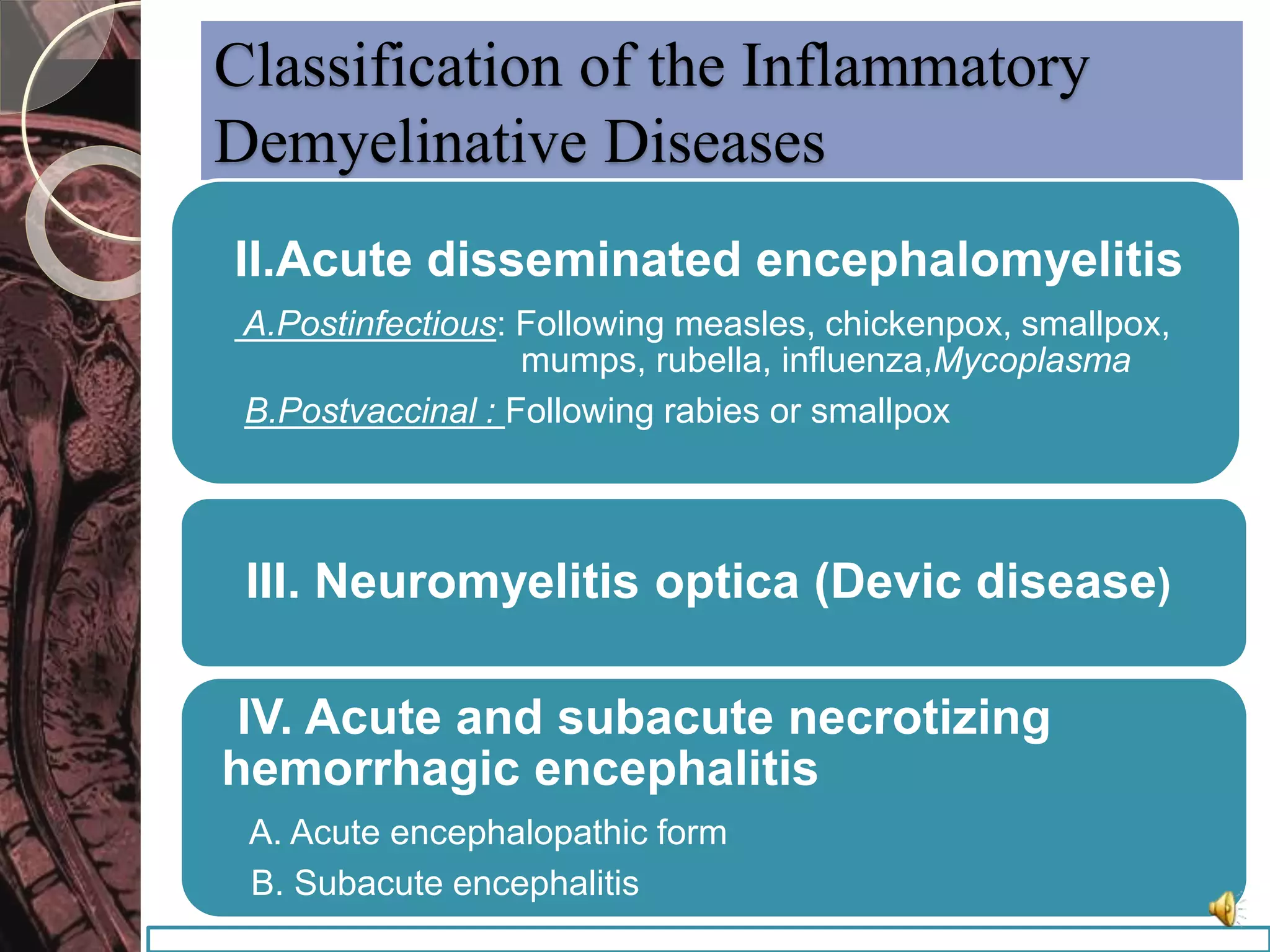 Classification of the Inflammatory 
Demyelinative Diseases 
II.Acute disseminated encephalomyelitis 
A.Postinfectious: Following measles, chickenpox, smallpox, 
mumps, rubella, influenza,Mycoplasma 
B.Postvaccinal : Following rabies or smallpox 
III. Neuromyelitis optica (Devic disease) 
IV. Acute and subacute necrotizing 
hemorrhagic encephalitis 
A. Acute encephalopathic form 
B. Subacute encephalitis 
 