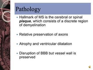Pathology 
 Hallmark of MS is the cerebral or spinal 
plaque, which consists of a discrete region 
of demyelination 
 Relative preservation of axons 
 Atrophy and ventricular dilatation 
 Disruption of BBB but vessel wall is 
preserved 
 