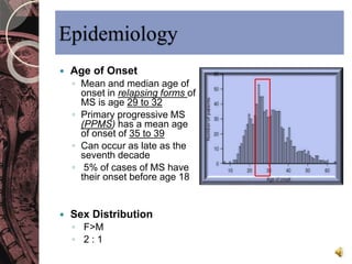 Epidemiology 
 Age of Onset 
◦ Mean and median age of 
onset in relapsing forms of 
MS is age 29 to 32 
◦ Primary progressive MS 
(PPMS) has a mean age 
of onset of 35 to 39 
◦ Can occur as late as the 
seventh decade 
◦ 5% of cases of MS have 
their onset before age 18 
 Sex Distribution 
◦ F>M 
◦ 2 : 1 
 